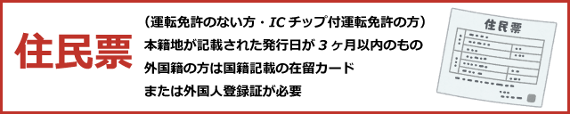 住民票（運転免許のない方・ICチップ付運転免許の方）～本籍地が記載された発行日が3ヶ月以内のもの、外国籍の方は国籍記載の在留カードまたは外国人登録証が必要